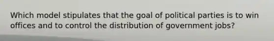 Which model stipulates that the goal of political parties is to win offices and to control the distribution of government jobs?