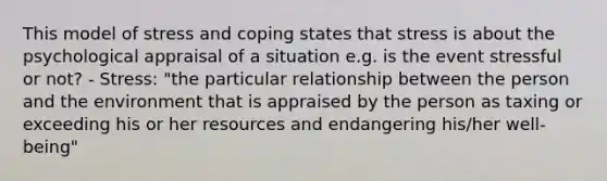 This model of stress and coping states that stress is about the psychological appraisal of a situation e.g. is the event stressful or not? - Stress: "the particular relationship between the person and the environment that is appraised by the person as taxing or exceeding his or her resources and endangering his/her well-being"