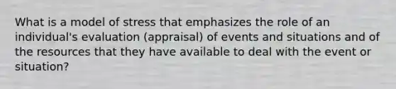 What is a model of stress that emphasizes the role of an individual's evaluation (appraisal) of events and situations and of the resources that they have available to deal with the event or situation?