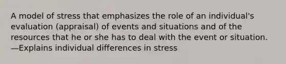 A model of stress that emphasizes the role of an individual's evaluation (appraisal) of events and situations and of the resources that he or she has to deal with the event or situation. —Explains individual differences in stress