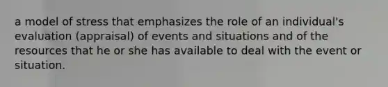 a model of stress that emphasizes the role of an individual's evaluation (appraisal) of events and situations and of the resources that he or she has available to deal with the event or situation.