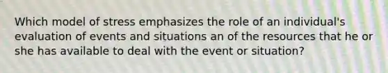 Which model of stress emphasizes the role of an individual's evaluation of events and situations an of the resources that he or she has available to deal with the event or situation?