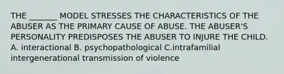 THE _______ MODEL STRESSES THE CHARACTERISTICS OF THE ABUSER AS THE PRIMARY CAUSE OF ABUSE. THE ABUSER'S PERSONALITY PREDISPOSES THE ABUSER TO INJURE THE CHILD. A. interactional B. psychopathological C.intrafamilial intergenerational transmission of violence