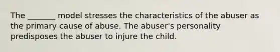 The _______ model stresses the characteristics of the abuser as the primary cause of abuse. The abuser's personality predisposes the abuser to injure the child.