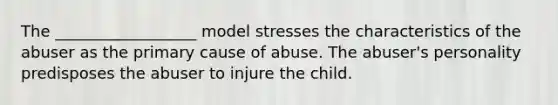 The __________________ model stresses the characteristics of the abuser as the primary cause of abuse. The abuser's personality predisposes the abuser to injure the child.