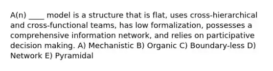 A(n) ____ model is a structure that is flat, uses cross-hierarchical and cross-functional teams, has low formalization, possesses a comprehensive information network, and relies on participative decision making. A) Mechanistic B) Organic C) Boundary-less D) Network E) Pyramidal