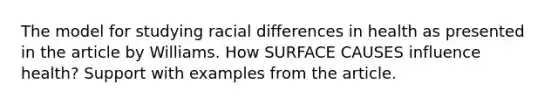 The model for studying racial differences in health as presented in the article by Williams. How SURFACE CAUSES influence health? Support with examples from the article.