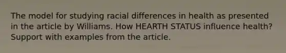 The model for studying racial differences in health as presented in the article by Williams. How HEARTH STATUS influence health? Support with examples from the article.