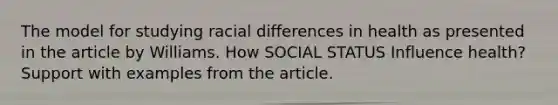 The model for studying racial differences in health as presented in the article by Williams. How SOCIAL STATUS Influence health? Support with examples from the article.