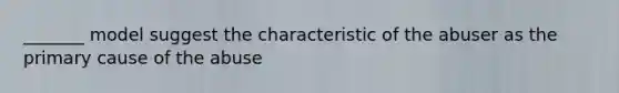 _______ model suggest the characteristic of the abuser as the primary cause of the abuse