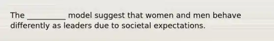 The __________ model suggest that women and men behave differently as leaders due to societal expectations.