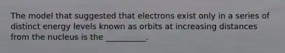 The model that suggested that electrons exist only in a series of distinct energy levels known as orbits at increasing distances from the nucleus is the __________.