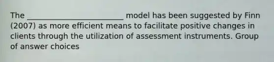 The _________________________ model has been suggested by Finn (2007) as more efficient means to facilitate positive changes in clients through the utilization of assessment instruments.​ Group of answer choices