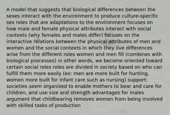 A model that suggests that biological differences between the sexes interact with the environment to produce culture-specific sex roles that are adaptations to the environment focuses on how male and female physical attributes interact with social contexts (why females and males differ) focuses on the interactive relations between the physical attributes of men and women and the social contexts in which they live differences arise from the different roles women and men fill (combines with biological processes) in other words, we become oriented toward certain social roles roles are divided in society based on who can fulfill them more easily (ex: men are more built for hunting, women more built for infant care such as nursing) support: societies seem organized to enable mothers to bear and care for children, and use size and strength advantages for males argument that childbearing removes women from being involved with skilled tasks of production