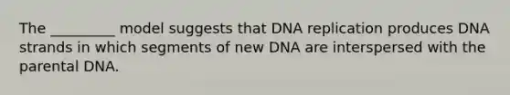 The _________ model suggests that DNA replication produces DNA strands in which segments of new DNA are interspersed with the parental DNA.