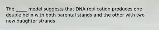 The _____ model suggests that DNA replication produces one double helix with both parental stands and the other with two new daughter strands