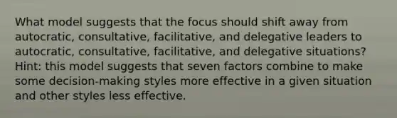 What model suggests that the focus should shift away from autocratic, consultative, facilitative, and delegative leaders to autocratic, consultative, facilitative, and delegative situations? Hint: this model suggests that seven factors combine to make some decision-making styles more effective in a given situation and other styles less effective.