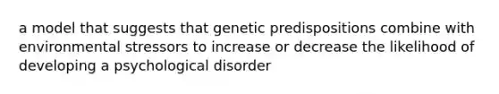 a model that suggests that genetic predispositions combine with environmental stressors to increase or decrease the likelihood of developing a psychological disorder