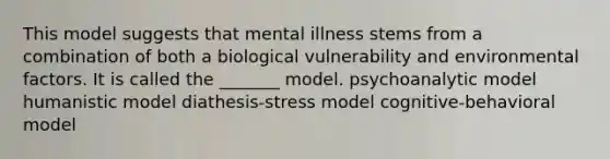 This model suggests that mental illness stems from a combination of both a biological vulnerability and environmental factors. It is called the _______ model. psychoanalytic model humanistic model diathesis-stress model cognitive-behavioral model