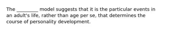 The _________ model suggests that it is the particular events in an adult's life, rather than age per se, that determines the course of personality development.