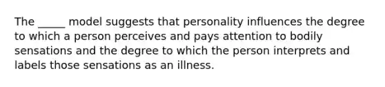 The _____ model suggests that personality influences the degree to which a person perceives and pays attention to bodily sensations and the degree to which the person interprets and labels those sensations as an illness.