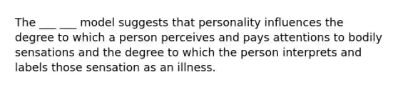 The ___ ___ model suggests that personality influences the degree to which a person perceives and pays attentions to bodily sensations and the degree to which the person interprets and labels those sensation as an illness.