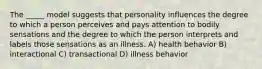 The _____ model suggests that personality influences the degree to which a person perceives and pays attention to bodily sensations and the degree to which the person interprets and labels those sensations as an illness. A) health behavior B) interactional C) transactional D) illness behavior