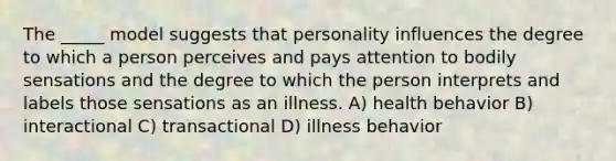 The _____ model suggests that personality influences the degree to which a person perceives and pays attention to bodily sensations and the degree to which the person interprets and labels those sensations as an illness. A) health behavior B) interactional C) transactional D) illness behavior