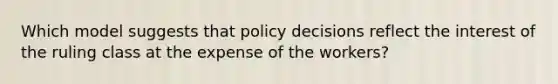 Which model suggests that policy decisions reflect the interest of the ruling class at the expense of the workers?