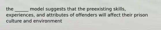 the ______ model suggests that the preexisting skills, experiences, and attributes of offenders will affect their prison culture and environment