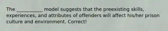 The ___________ model suggests that the preexisting skills, experiences, and attributes of offenders will affect his/her prison culture and environment. Correct!