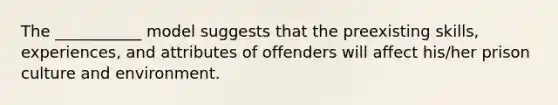 The ___________ model suggests that the preexisting skills, experiences, and attributes of offenders will affect his/her prison culture and environment.