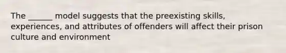 The ______ model suggests that the preexisting skills, experiences, and attributes of offenders will affect their prison culture and environment