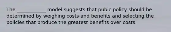 The ____________ model suggests that pubic policy should be determined by weighing costs and benefits and selecting the policies that produce the greatest benefits over costs.