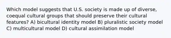 Which model suggests that U.S. society is made up of diverse, coequal cultural groups that should preserve their cultural features? A) bicultural identity model B) pluralistic society model C) multicultural model D) cultural assimilation model