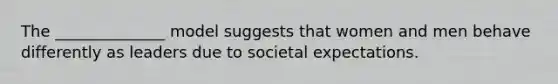 The ______________ model suggests that women and men behave differently as leaders due to societal expectations.