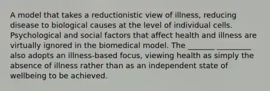 A model that takes a reductionistic view of illness, reducing disease to biological causes at the level of individual cells. Psychological and social factors that affect health and illness are virtually ignored in the biomedical model. The _______ _________ also adopts an illness-based focus, viewing health as simply the absence of illness rather than as an independent state of wellbeing to be achieved.