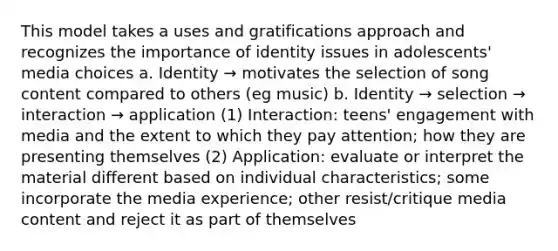 This model takes a uses and gratifications approach and recognizes the importance of identity issues in adolescents' media choices a. Identity → motivates the selection of song content compared to others (eg music) b. Identity → selection → interaction → application (1) Interaction: teens' engagement with media and the extent to which they pay attention; how they are presenting themselves (2) Application: evaluate or interpret the material different based on individual characteristics; some incorporate the media experience; other resist/critique media content and reject it as part of themselves