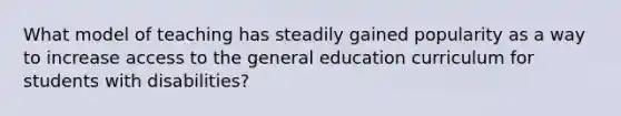 What model of teaching has steadily gained popularity as a way to increase access to the general education curriculum for students with disabilities?