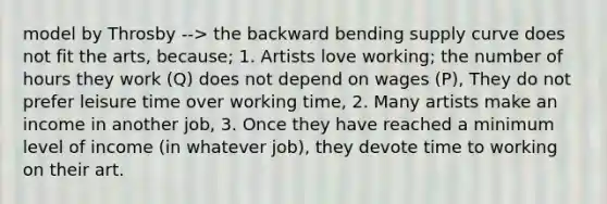 model by Throsby --> the backward bending supply curve does not fit the arts, because; 1. Artists love working; the number of hours they work (Q) does not depend on wages (P), They do not prefer leisure time over working time, 2. Many artists make an income in another job, 3. Once they have reached a minimum level of income (in whatever job), they devote time to working on their art.