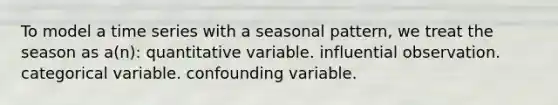 To model a time series with a seasonal pattern, we treat the season as a(n): quantitative variable. influential observation. categorical variable. confounding variable.