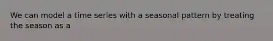 We can model a time series with a seasonal pattern by treating the season as a