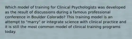 Which model of training for Clinical Psychologists was developed as the result of discussions during a famous professional conference in Boulder Colorado? This training model is an attempt to "marry" or integrate science with clinical practice and it is still the most common model of clinical training programs today.