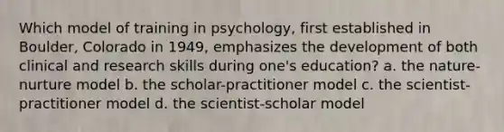 Which model of training in psychology, first established in Boulder, Colorado in 1949, emphasizes the development of both clinical and research skills during one's education? a. the nature-nurture model b. the scholar-practitioner model c. the scientist-practitioner model d. the scientist-scholar model