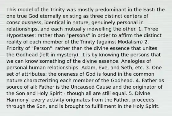 This model of the Trinity was mostly predominant in the East: the one true God eternally existing as three distinct centers of consciousness, identical in nature, genuinely personal in relationships, and each mutually indwelling the other. 1. Three Hypostases: rather than "persons" in order to affirm the distinct reality of each member of the Trinity (against Modalism) 2. Priority of "Person": rather than the divine essence that unites the Godhead (left in mystery). It is by knowing the persons that we can know something of the divine essence. Analogies of personal human relationships: Adam, Eve, and Seth, etc. 3. One set of attributes: the oneness of God is found in the common nature characterizing each member of the Godhead. 4. Father as source of all: Father is the Uncaused Cause and the originator of the Son and Holy Spirit - though all are still equal. 5. Divine Harmony: every activity originates from the Father, proceeds through the Son, and is brought to fulfillment in the Holy Spirit.