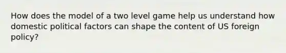 How does the model of a two level game help us understand how domestic political factors can shape the content of US foreign policy?