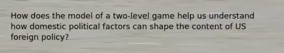 How does the model of a two-level game help us understand how domestic political factors can shape the content of US foreign policy?