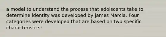 a model to understand the process that adolscents take to determine identity was developed by james Marcia. Four categories were developed that are based on two specific characteristics: