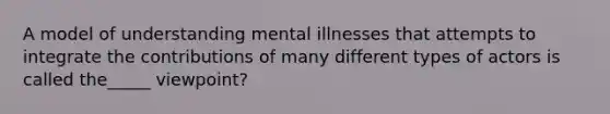 A model of understanding mental illnesses that attempts to integrate the contributions of many different types of actors is called the_____ viewpoint?