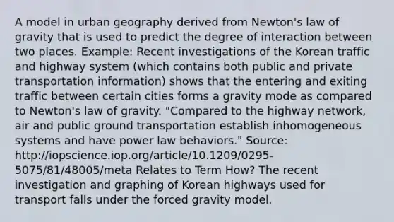 A model in urban geography derived from Newton's law of gravity that is used to predict the degree of interaction between two places. Example: Recent investigations of the Korean traffic and highway system (which contains both public and private transportation information) shows that the entering and exiting traffic between certain cities forms a gravity mode as compared to Newton's law of gravity. "Compared to the highway network, air and public ground transportation establish inhomogeneous systems and have power law behaviors." Source: http://iopscience.iop.org/article/10.1209/0295-5075/81/48005/meta Relates to Term How? The recent investigation and graphing of Korean highways used for transport falls under the forced gravity model.